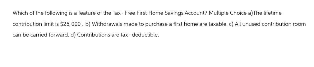 Which of the following is a feature of the Tax - Free First Home Savings Account? Multiple Choice a)The lifetime
contribution limit is $25,000. b) Withdrawals made to purchase a first home are taxable. c) All unused contribution room
can be carried forward. d) Contributions are tax-deductible.