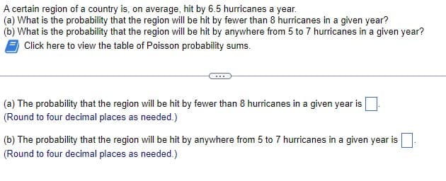 A certain region of a country is, on average, hit by 6.5 hurricanes a year.
(a) What is the probability that the region will be hit by fewer than 8 hurricanes in a given year?
(b) What is the probability that the region will be hit by anywhere from 5 to 7 hurricanes in a given year?
Click here to view the table of Poisson probability sums.
(a) The probability that the region will be hit by fewer than 8 hurricanes in a given year is
(Round to four decimal places as needed.)
(b) The probability that the region will be hit by anywhere from 5 to 7 hurricanes in a given year is ☐ .
(Round to four decimal places as needed.)