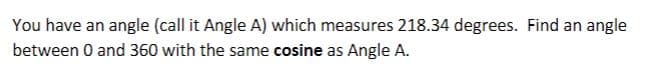 You have an angle (call it Angle A) which measures 218.34 degrees. Find an angle
between 0 and 360 with the same cosine as Angle A.