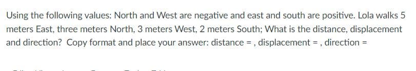 Using the following values: North and West are negative and east and south are positive. Lola walks 5
meters East, three meters North, 3 meters West, 2 meters South; What is the distance, displacement
and direction? Copy format and place your answer: distance = , displacement = , direction =
