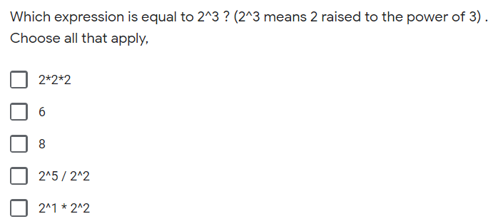 ### Understanding Exponents: Question and Multiple Choice

**Question:**
Which expression is equal to 2^3 ? (2^3 means 2 raised to the power of 3). Choose all that apply.

**Options:**

1. [ ] 2*2*2
2. [ ] 6
3. [ ] 8
4. [ ] 2^5 / 2^2
5. [ ] 2^1 * 2^2

**Explanation of Options:**

1. **2*2*2:**
   - Multiplying 2 by itself three times. 

2. **6:**
   - The number 6.

3. **8:**
   - Number 8, which is 2 raised to the power of 3 (2^3 = 8).

4. **2^5 / 2^2:**
   - The expression simplifies to 2^(5-2) = 2^3.

5. **2^1 * 2^2:**
   - This is the same as 2^(1+2) = 2^3.

### Helpful Tips

- **Understanding Exponents:**
  - 2^3 means multiplying 2 by itself 3 times (2 * 2 * 2).
  - Simplify expressions involving exponents by using the power rules.

- **Pop Quiz:**
  - Try finding which options listed are equivalent to 8 or 2^3 by performing the necessary arithmetic calculations.

This content is aimed to help students understand how to evaluate and interpret expressions involving exponents. By practicing with these questions, students will gain a stronger grasp of the concept and enhance their mathematical accuracy and confidence.