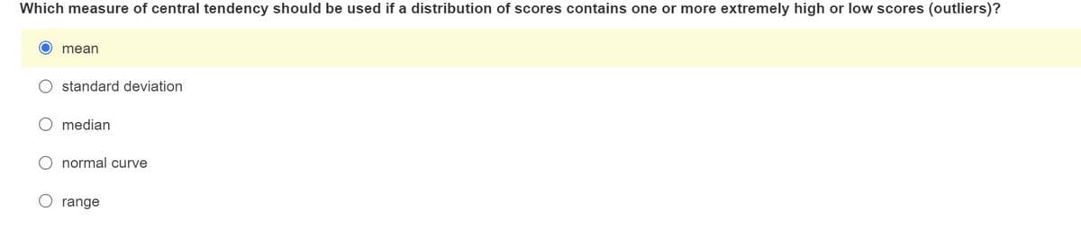 Which measure of central tendency should be used if a distribution of scores contains one or more extremely high or low scores (outliers)?
mean
standard deviation
median
normal curve
range