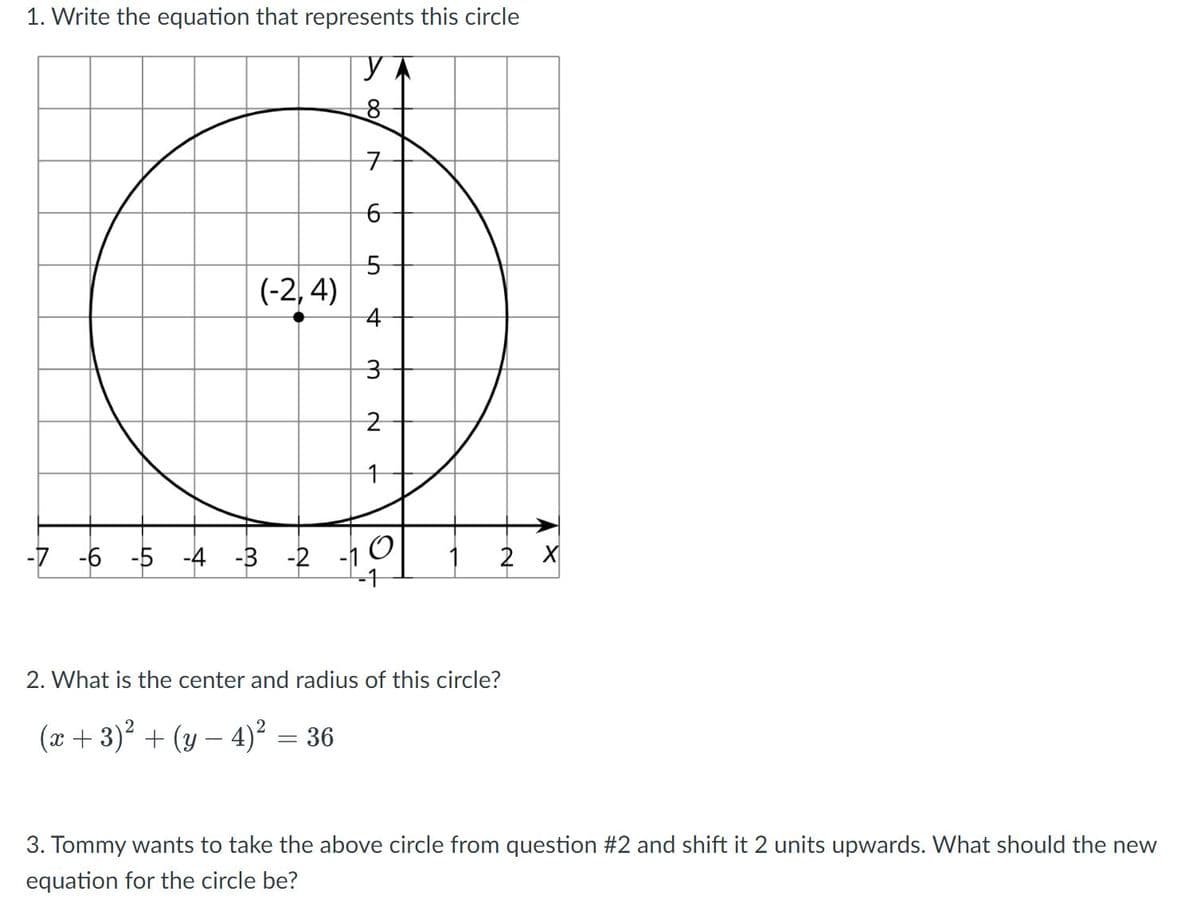 1. Write the equation that represents this circle
구
5-
(-2, 4)
-7 -6 -5 -4 -3 -2 -1 1
-1
2 X
2. What is the center and radius of this circle?
(x + 3)? + (y – 4)² = 36
3. Tommy wants to take the above circle from question #2 and shift it 2 units upwards. What should the new
equation for the circle be?
