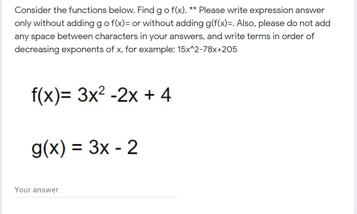 **Composite Functions Practice**

Consider the functions below. Find \( g \circ f(x) \).

**Instructions:**
- Please write the expression answer only without adding \( g \circ f(x) = \) or without adding \( g(f(x)) = \).
- Also, please do not add any space between characters in your answers.
- Make sure to write terms in order of decreasing exponents of \( x \), for example: \( 15x^2 - 78x + 205 \)

**Given Functions:**

\[ f(x) = 3x^2 - 2x + 4 \]

\[ g(x) = 3x - 2 \]

Your answer: [__________]