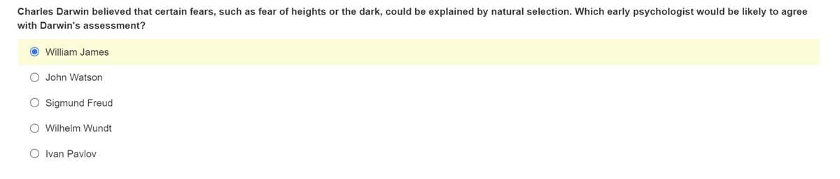 Charles Darwin believed that certain fears, such as fear of heights or the dark, could be explained by natural selection. Which early psychologist would be likely to agree
with Darwin's assessment?
O William James
O John Watson
Sigmund Freud
Wilhelm Wundt
O Ivan Pavlov