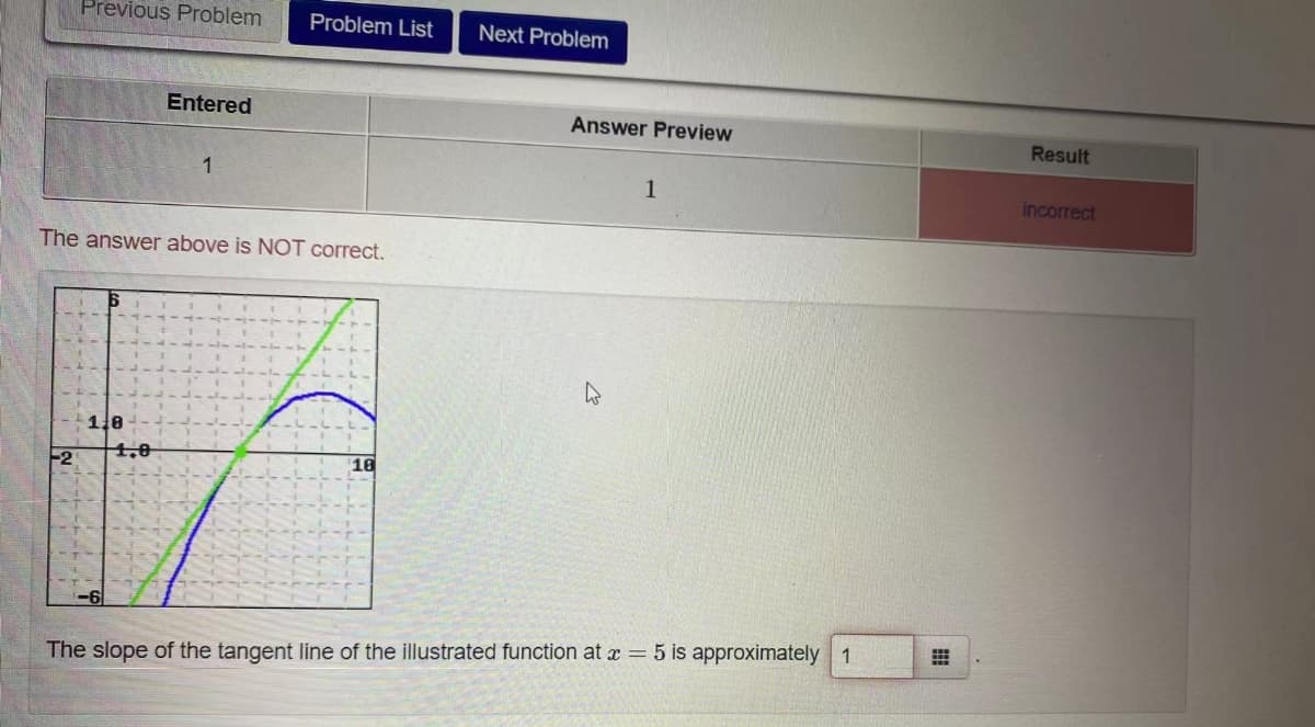 Previous Problem
Problem List
Next Problem
Entered
Answer Preview
Result
1
1
incorrect
The answer above is NOT correct.
1.8
4,0
-2
10
The slope of the tangent line of the illustrated function at x = 5 is approximately 1
