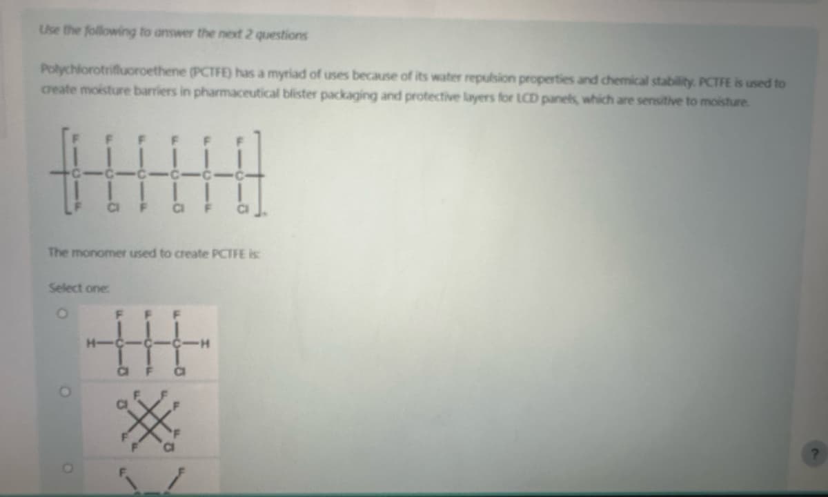 Use the following to answer the next 2 questions
Polychlorotrifluoroethene (PCTFE) has a myriad of uses because of its water repulsion properties and chemical stability. PCTFE is used to
create moisture barriers in pharmaceutical blister packaging and protective layers for LCD panels, which are sensitive to moisture.
CI
The monomer used to create PCTFE is:
Select one:
O
CI
F
|||
HIC
-H