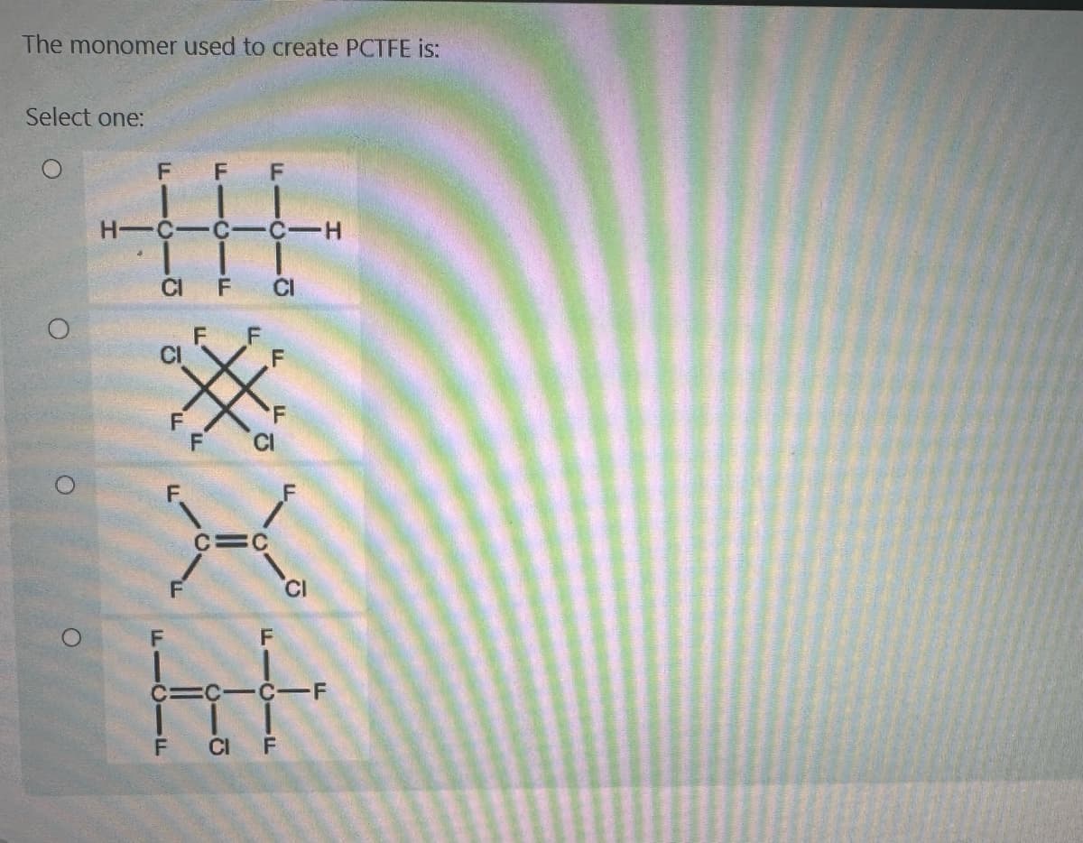 The monomer used to create PCTFE is:
Select one:
O
O
O
F
CI
HIC-CC-H
F
F
IF
F
F
F CI
F F
F
XE
C=C
CICICIF
CI
CI