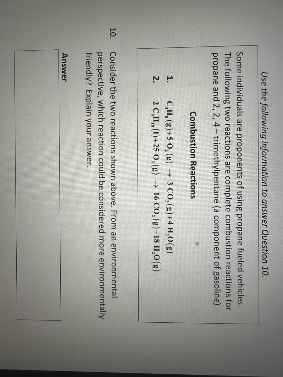 10.
Use the following information to answer Question 10.
Some individuals are proponents of using propane fueled vehicles.
The following two reactions are complete combustion reactions for
propane and 2, 2, 4-trimethylpentane (a component of gasoline)
1.
2.
Combustion Reactions
Answer
C₂H₂(g) +5 O₂(g) → 3 CO₂(g) +4 H₂O(g)
2 C₂H₁ (1)+25 O₂(g) →>>> 16 CO₂ (g) +18 H₂O(g)
Consider the two reactions shown above. From an environmental
perspective, which reaction could be considered more environmentally
friendly? Explain your answer.