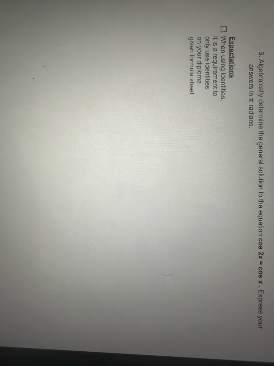 3. Algebraically determine the general solution to the equation cos 2x = cos x. Express your
answers in π radians.
Expectations
When using identities,
it is a requirement to
only use identities
on your diploma
given formula sheet