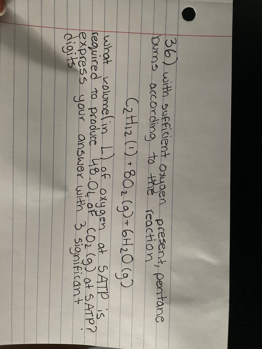 36) with sufficient oxygen present, pentane
burns according to the reaction.
(₂H₁₂ (1) + 80₂(g) + 6H₂O(g)
what volume( in L) of oxygen at SATP is
required to produce 48.OL OF CO₂ (g) at SATP?
express your answer with 3 significant
digits