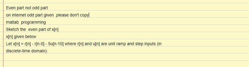 Even part not odd part
on internet odd part given .please don't copyl
matlab programming
Sketch the even part of x[n]
x[n] given below
Let x[n] = r[n] - r[n-5] - 5u[n-10] where r[n] and u[n] are unit ramp and step inputs (in
discrete-time domain):
