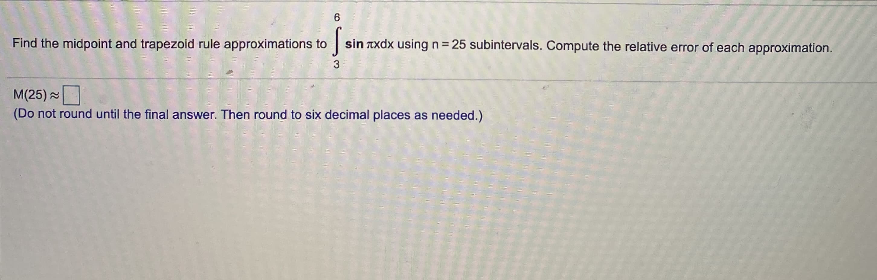 **Approximation Methods for Integrals: Midpoint and Trapezoid Rules**

In this exercise, you are tasked with applying the midpoint and trapezoid rule approximations to evaluate the definite integral of the function \( \sin (\pi x) \) over the interval \([3, 6]\) using \( n = 25 \) subintervals. Additionally, you will compute the relative error for each approximation.

\[ \int_{3}^{6} \sin (\pi x) dx \]

### Step-by-Step Solution

1. **Midpoint Rule Approximation:**
   The midpoint rule approximates the integral by evaluating the function at the midpoint of each subinterval and then multiplying by the width of the subinterval.

   \[
   M(n) \approx \sum_{i=1}^{n} f\left( x_i^* \right) \Delta x
   \]
   where \( x_i^* = \frac{(x_{i-1} + x_i)}{2} \) and \( \Delta x = \frac{b-a}{n} \).

   For \( n = 25 \):
   \[ M(25) \approx \sum_{i=1}^{25} f\left( 3 + \left( i - \frac{1}{2} \right) \Delta x \right) \Delta x \]
   
   (Do not round until the final answer. Then round to six decimal places as needed.)

2. **Trapezoid Rule Approximation:**
   The trapezoid rule approximates the integral by evaluating the function at the endpoints of each subinterval, finding the average of these values, and then multiplying by the width of the subinterval.

   \[
   T(n) \approx \Delta x \left( \frac{f(x_0) + f(x_n)}{2} + \sum_{i=1}^{n-1} f(x_i) \right)
   \]
   
   For \( n = 25 \):
   \[ T(25) \approx \Delta x \left( \frac{f(3) + f(6)}{2} + \sum_{i=1}^{24} f(x_i) \right) \]

3. **Relative Error Calculation:**
   Once the approximations are calculated, determine the relative error of each approximation by comparing them to