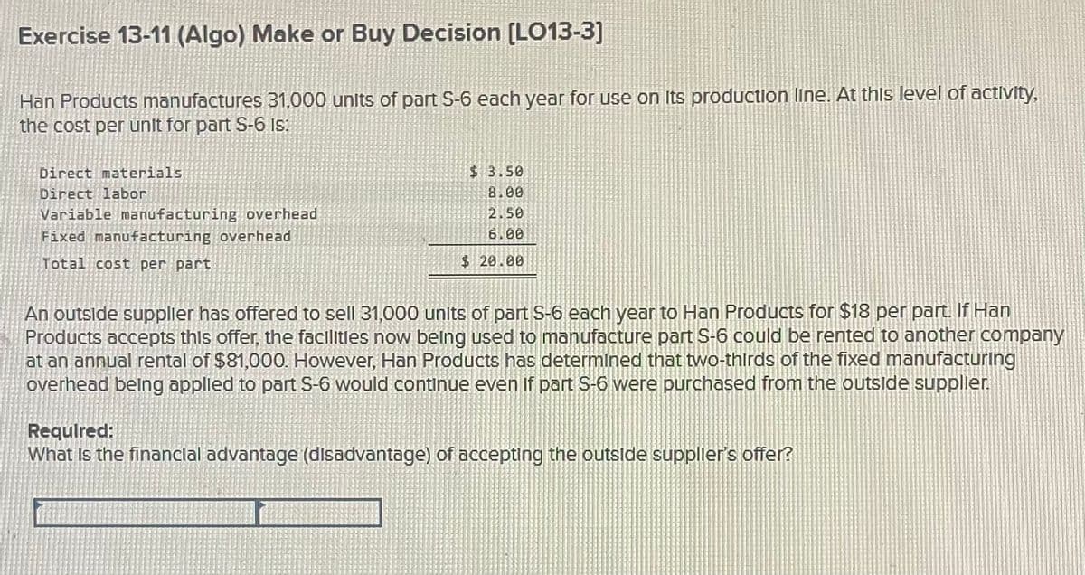 Exercise 13-11 (Algo) Make or Buy Decision [LO13-3]
Han Products manufactures 31,000 units of part S-6 each year for use on its production line. At this level of activity,
the cost per unit for part S-6 Is:
Direct materials
Direct labor
Variable manufacturing overhead
Fixed manufacturing overhead
Total cost per part
$ 3.50
8.00
2.50
6.00
$ 20.00
An outside supplier has offered to sell 31,000 units of part S-6 each year to Han Products for $18 per part. If Han
Products accepts this offer, the facilities now being used to manufacture part S-6 could be rented to another company
at an annual rental of $81,000. However, Han Products has determined that two-thirds of the fixed manufacturing
overhead being applied to part S-6 would continue even if part S-6 were purchased from the outside supplier.
Required:
What is the financial advantage (disadvantage) of accepting the outside supplier's offer?