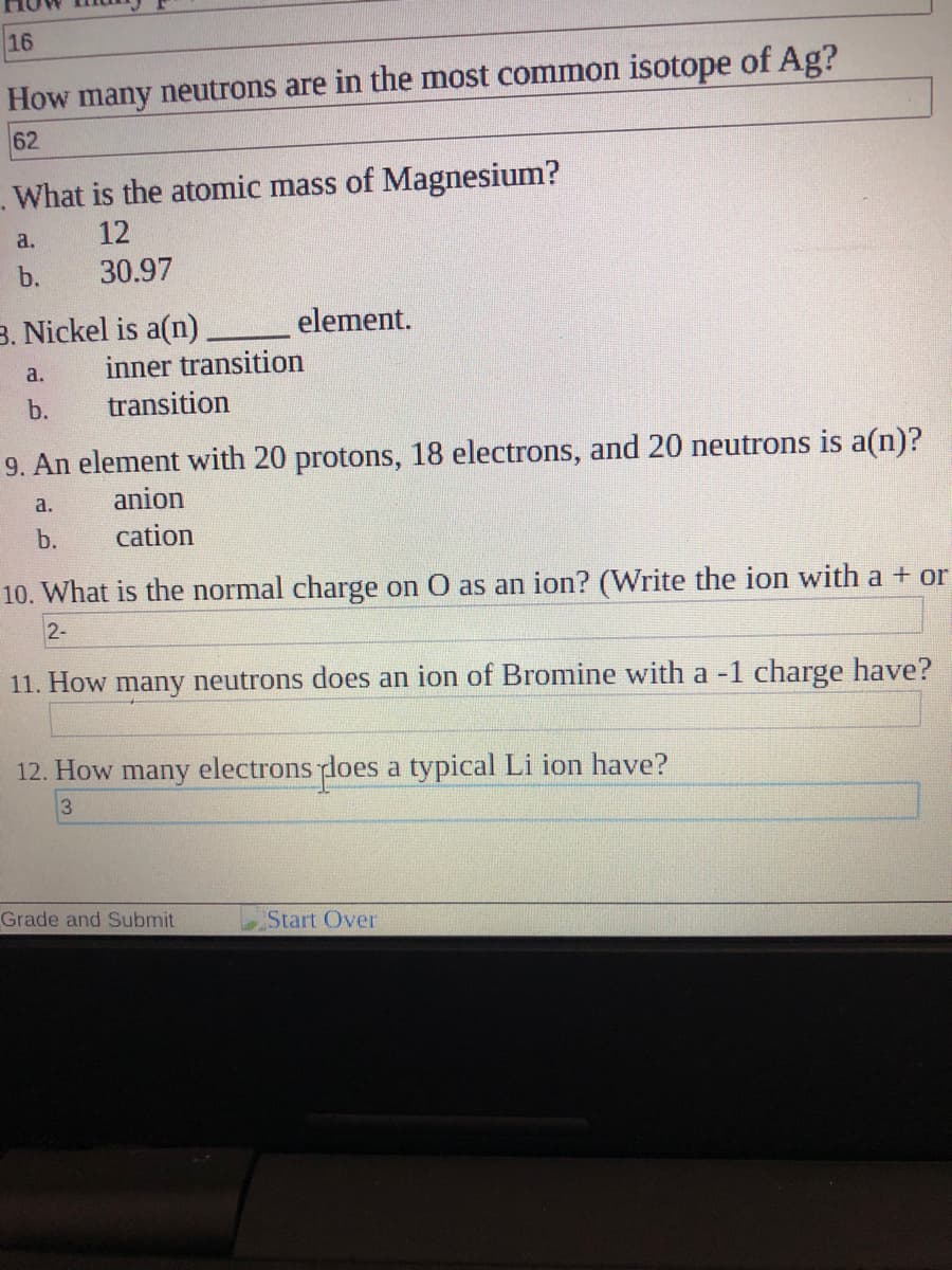 16
How many neutrons are in the most common isotope of Ag?
62
What is the atomic mass of Magnesium?
a.
12
b.
30.97
B. Nickel is a(n).
element.
a.
inner transition
b.
transition
9. An element with 20 protons, 18 electrons, and 20 neutrons is a(n)?
a.
anion
b.
cation
10. What is the normal charge on O as an ion? (Write the ion with a + or
2-
11. How many neutrons does an ion of Bromine with a -1 charge have?
12. How many electrons does a typical Li ion have?
Grade and Submit
Start Over
