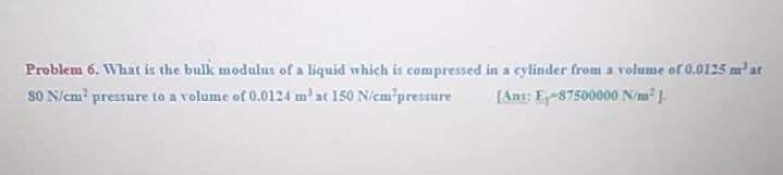 Problem 6. What is the bulk modulus of a liquid which is compressed in a cylinder from a volume of 0.0125 m'at
SO N/em? pressure to a volume of 0.0124 m' at 150 N/em'pressure
[Ant: E-87500000 N/m.
