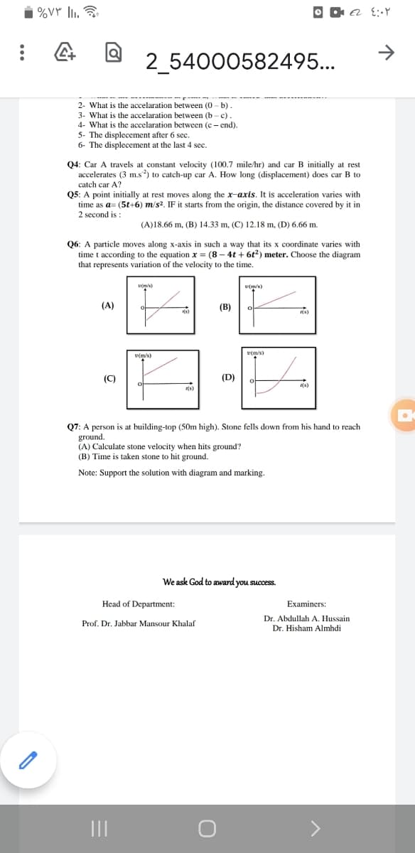 %VY li.
O O a t:Y
2_54000582495...
2- What is the accelaration between (0 - b).
3- What is the accelaration between (b - c)
4- What is the accelaration between (c - end).
5- The displecement after 6 sec.
6- The displecement at the last 4 sec.
Q4: Car A travels at constant velocity (100.7 mile/hr) and car B initially at rest
accelerates (3 m.s) to catch-up car A. How long (displacement) does car B to
catch car A?
Q5: A point initially at rest moves along the x-axis. It is acceleration varies with
time as a= (5t+6) m/s2. IF it starts from the origin, the distance covered by it in
2 second is :
(A)18.66 m, (B) 14.33 m, (C) 12.18 m, (D) 6.66 m.
Q6: A particle moves along x-axis in such a way that its x coordinate varies with
time t according to the equation x = (8 – 4t + 6t2) meter. Choose the diagram
that represents variation of the velocity to the time.
v(m/s)
(A)
(В)
(8)
r(s)
v(m/s)
v(m/s)
(C)
(D)
I(s)
Q7: A person is at building-top (50m high). Stone fells down from his hand to reach
ground.
(A) Calculate stone velocity when hits ground?
(B) Time is taken stone to hit ground.
Note: Support the solution with diagram and marking.
We ask God to award you success.
Head of Department:
Examiners:
Dr. Abdullah A. Hussain
Dr. Hisham Almhdi
Prof. Dr. Jabbar Mansour Khalaf
