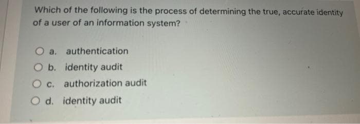 Which of the following is the process of determining the true, accurate identity
of a user of an information system?
O a. authentication
O b. identity audit
O c. authorization audit
O d. identity audit