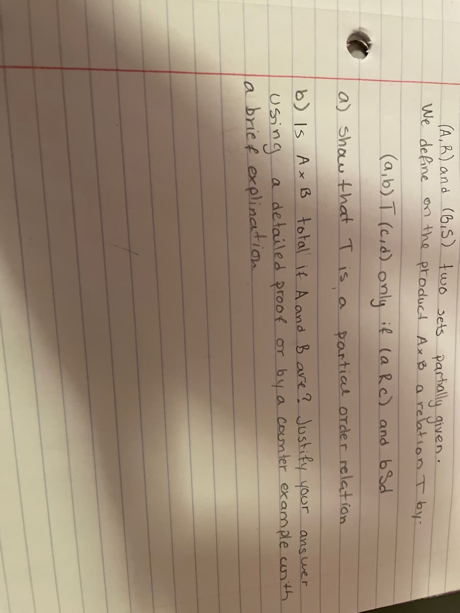 (A,R) and (BiS) two sets partially given-
We define on the product Ax B
a relationI by:
(a,b) T (cid) only if (a R c) and 6 Sd
a) show that T is
partial order relation
b) Is Ax Bß total if Aand B are?Justify your ans wer
a detailed proof or by a counter example corith.
using
la brief explination
