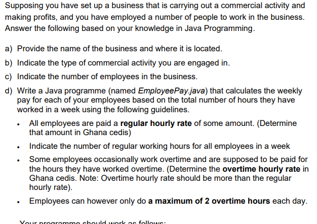 Supposing you have set up a business that is carrying out a commercial activity and
making profits, and you have employed a number of people to work in the business.
Answer the following based on your knowledge in Java Programming.
a) Provide the name of the business and where it is located.
b) Indicate the type of commercial activity you are engaged in.
c) Indicate the number of employees in the business.
d) Write a Java programme (named EmployeePay.java) that calculates the weekly
pay for each of your employees based on the total number of hours they have
worked in a week using the following guidelines.
• All employees are paid a regular hourly rate of some amount. (Determine
that amount in Ghana cedis)
Indicate the number of regular working hours for all employees in a week
• Some employees occasionally work overtime and are supposed to be paid for
the hours they have worked overtime. (Determine the overtime hourly rate in
Ghana cedis. Note: Overtime hourly rate should be more than the regular
hourly rate).
• Employees can however only do a maximum of 2 overtime hours each day.
Vour proaramme sbould work as followS:
