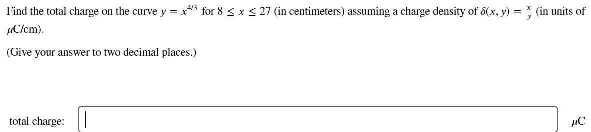 Find the total charge on the curve y = x43 for 8 < x < 27 (in centimeters) assuming a charge density of 8(x, y) = (in units of
µClcm).
(Give your answer to two decimal places.)
total charge:
µC
