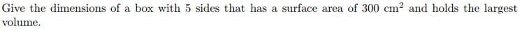 Give the dimensions of a box with 5 sides that has a surface area of 300 cm2 and holds the largest
volume.
