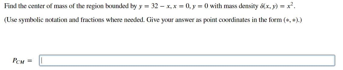 Find the center of mass of the region bounded by y = 32 – x, x = 0, y = 0 with mass density 8(x, y) = x².
(Use symbolic notation and fractions where needed. Give your answer as point coordinates in the form (*, *).)
PCM =
