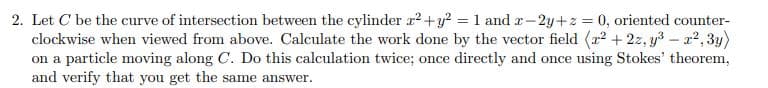 2. Let C be the curve of intersection between the cylinder r2+y = 1 and r-2y+z = 0, oriented counter-
clockwise when viewed from above. Calculate the work done by the vector field (r? + 2z, y3 – a?, 3y)
on a particle moving along C. Do this calculation twice; once directly and once using Stokes' theorem,
and verify that you get the same answer.
