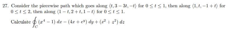 27. Consider the piecewise path which goes along (t, 3 – 3t, -t) for 0 <t<1, then along (1, t, -1+ t) for
0 <t< 2, then along (1 – t,2 +t, 1 – t) for 0 <t<1.
Calculate
(a4 – 1) dr – (4 + e") dy + (x² +2?) dz
