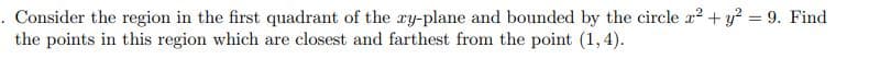 . Consider the region in the first quadrant of the ry-plane and bounded by the circle x2 + y? = 9. Find
the points in this region which are closest and farthest from the point (1,4).
%3D
