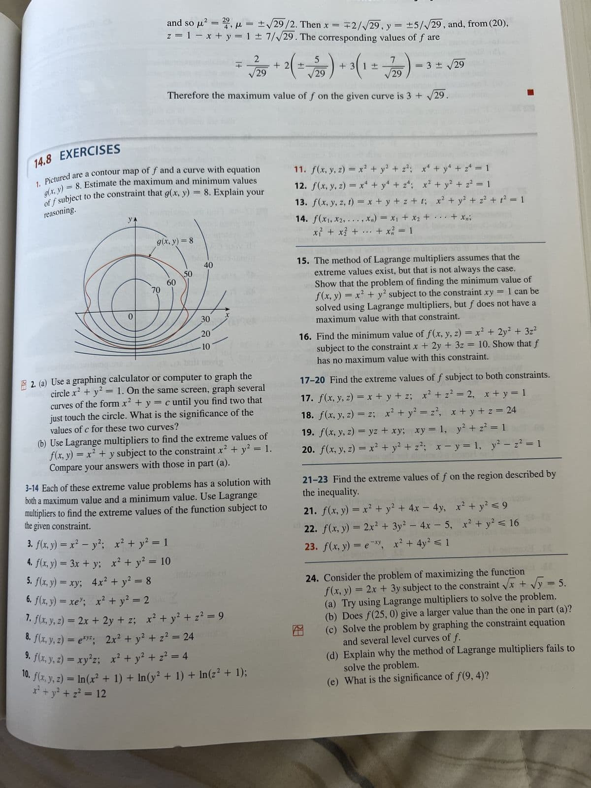 20
YA
0
29
м
and so μ² = 22, μ =
70
9.
⁹. f(x, y, z) = xy²z;
z = 1 = x + y = 1 ± 7/√29. The corresponding values of f are
14.8 EXERCISES
g(x, y) = 8. Estimate the maximum and minimum values
1. Pictured are a contour map of f and a curve with equation
off subject to the constraint that g(x, y)
reasoning.
= 8. Explain your
√/29 + 2( = √/29) + 3(1
=
Therefore the maximum value of f on the given curve is 3 + √29
g(x, y) = 8
60
50
40
30
20
10
x² + y² = 1
x² + y² = 10
X
3. f(x, y) = x² - y²;
4. f(x, y) = 3x + y;
5. f(x, y) = xy; 4x² + y² = 8
6. f(x,y) = xe”; x + y = 2
7. f(x, y, z) = 2x + 2y + z; x² + y² + z² = 9
8. f(x, y, z) = exy²;
2x² + y² + z² = 24
x² + y² + z² = 4
It
+
2
2. (a) Use a graphing calculator or computer to graph the
circle x² + y² = 1. On the same screen, graph several
curves of the form x² + y = c until you find two that
just touch the circle. What is the significance of the
values of c for these two curves?
± √29/2.
Then x =
± √29/2. Then x = 2/√√29, y = ±5/√29, and, from (20),
(b) Use Lagrange multipliers to find the extreme values of
f(x, y) = x² + y subject to the constraint x² + y² = 1.
Compare your answers with those in part (a).
D
3-14 Each of these extreme value problems has a solution with
both a maximum value and a minimum value. Use Lagrange
multipliers to find the extreme values of the function subject to
the given constraint.
01
10. f(x, y, z) = ln(x² + 1) + ln(y² + 1) + ln(z² + 1);
x² + y² + z² = 12
7
11. f(x, y, z) = x² + y² + z²; x² + y² + z² = 1
12. f(x, y, z) = x² + y² + z²; x² + y² + z² = 1
13. f(x, y, z, t) = x+y+z+t; x² + y² + z² + t² = 1
14. f(x1, x2,...,xn) = x₁ + x₂ +
x₂ + ... + xn;
x² + x² + + x² = 1
x₁ +
...
=
29
= 3 ± √29
15. The method of Lagrange multipliers assumes that the
extreme values exist, but that is not always the case.
Show that the problem of finding the minimum value of
x² + y² subject to the constraint xy
f(x, y)
1 can be
solved using Lagrange multipliers, but f does not have a
maximum value with that constraint.
DE
=
16. Find the minimum value of f(x, y, z) = x² + 2y² + 3z²
subject to the constraint x + 2y + 3z = 10. Show that f
has no maximum value with this constraint. qu
17-20 Find the extreme values of f subject to both constraints.
17. f(x, y, z) = x+y+z; x² + z² = 2, x + y = 1
18. f(x, y, z) = z; x² + y² = z², x+y+z=24
19. f(x, y, z) = yz + xy; xy = 1, y² + z² = 1
20. f(x, y, z) = x² + y² + z²; x - y = 1, y² = z² = 1
-
21-23 Find the extreme values of f on the region described by
the inequality.
21. f(x, y) = x² + y² + 4x - 4y, x² + y² ≤ 9
22. f(x, y) = 2x² + 3y² - 4x - 5, x² + y² ≤ 16
23. f(x, y) = exy, x² + 4y² ≤ 1
GENE
X
24. Consider the problem of maximizing the function
f(x, y) = 2x + 3y subject to the constraint √√x + √√y = 5.
(a) Try using Lagrange multipliers to solve the problem.
(b) Does f(25, 0) give a larger value than the one in part (a)?
(c) Solve the problem by graphing the constraint equation
and several level curves of f.
(d) Explain why the method of Lagrange multipliers fails to
solve the problem.
(e) What is the significance of f(9, 4)?