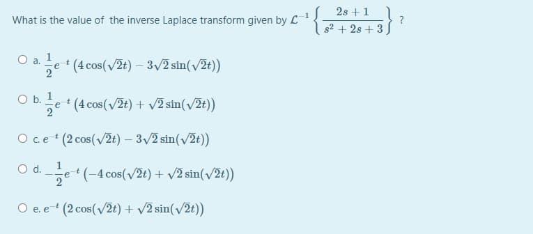 ( 2s +1
s2 + 2s + 3 J
What is the value of the inverse Laplace transform given by L1
1
a.
+ (4 cos(v2t) – 3/2 sin(v2t))
2
O b. 1
e (4 cos(/2t) + v2 sin(/2t))
O c.e+ (2 cos(v2t) – 3/2 sin(v2t))
d.
e(-4 cos(v2t) + v2 sin(v2t))
2
O e. e- (2 cos(v2t) + v2 sin(v2t))
