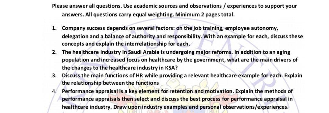 Please answer all questions. Use academic sources and observations / experiences to support your
answers. All questions carry equal weighting. Minimum 2 pages total.
1. Company success depends on several factors: on the job training, employee autonomy,
delegation and a balance of authority and responsibility. With an example for each, discuss these
concepts and explain the interrelationship for each.
2. The healthcare industry in Saudi Arabia is undergoing major reforms. In addition to an aging
population and increased focus on healthcare by the government, what are the main drivers of
the changes to the healthcare industry in KSA?
3. Discuss the main functions of HR while providing a relevant healthcare example for each. Explain
the relationship between the functions
4. Performance appraisal is a key element for retention and motivation. Explain the methods of
performance appraisals then select and discuss the best process for performance appraisal in
healthcare industry. Draw upon industry examples and personal observations/experiences.
