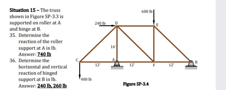 Situation 15 - The truss
600 lb
shown in Figure SP-3.3 is
supported on roller at A
and hinge at B.
240 lb
35. Determine the
reaction of the roller
16
support at A in lb.
Answer: 740 lb
36. Determine the
B
12
12
F
12
horizontal and vertical
reaction of hinged
support at B in lb.
400 lb
Answer: 240 lb, 260 lb
Figure SP-3.4
