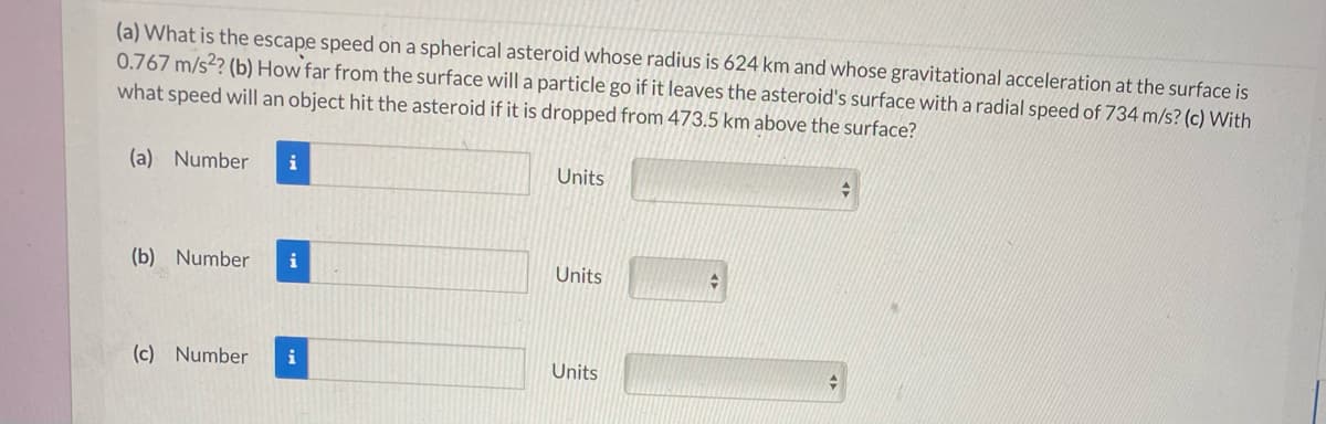 (a) What is the escape speed on a spherical asteroid whose radius is 624 km and whose gravitational acceleration at the surface is
0.767 m/s?? (b) How far from the surface will a particle go if it leaves the asteroid's surface with a radial speed of 734 m/s? (c) With
what speed will an object hit the asteroid if it is dropped from 473.5 km above the surface?
(a) Number
i
Units
(b) Number
i
Units
(c) Number
i
Units
