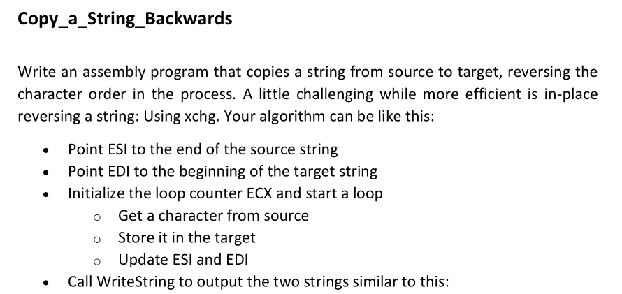 Copy_a_String_Backwards
Write an assembly program that copies a string from source to target, reversing the
character order in the process. A little challenging while more efficient is in-place
reversing a string: Using xchg. Your algorithm can be like this:
Point ESI to the end of the source string
Point EDI to the beginning of the target string
Initialize the loop counter ECX and start a loop
o Get a character from source
Store it in the target
Update ESI and EDI
Call WriteString to output the two strings similar to this:
