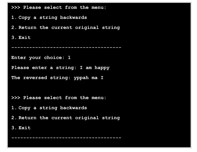 >>> Please select from the menu:
1. Copy a string backwards
2. Return the current original string
3. Exit
Enter your choice: 1
Please enter a string: I am happy
The reversed string: yppah ma I
>> Please select from the menu:
1. Copy a string backwards
2. Return the current original string
3. Exit
