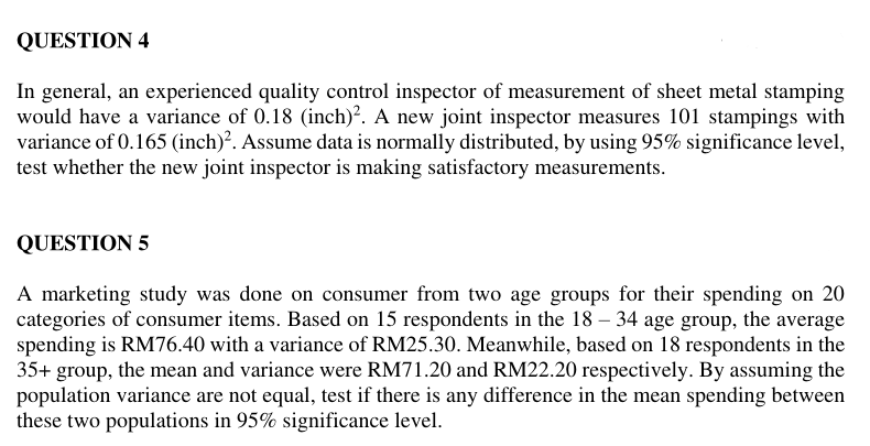 QUESTION 4
In general, an experienced quality control inspector of measurement of sheet metal stamping
would have a variance of 0.18 (inch)². A new joint inspector measures 101 stampings with
variance of 0.165 (inch)². Assume data is normally distributed, by using 95% significance level,
test whether the new joint inspector is making satisfactory measurements.
QUESTION 5
A marketing study was done on consumer from two age groups for their spending on 20
categories of consumer items. Based on 15 respondents in the 18 – 34 age group, the average
spending is RM76.40 with a variance of RM25.30. Meanwhile, based on 18 respondents in the
35+ group, the mean and variance were RM71.20 and RM22.20 respectively. By assuming the
population variance are not equal, test if there is any difference in the mean spending between
these two populations in 95% significance level.
