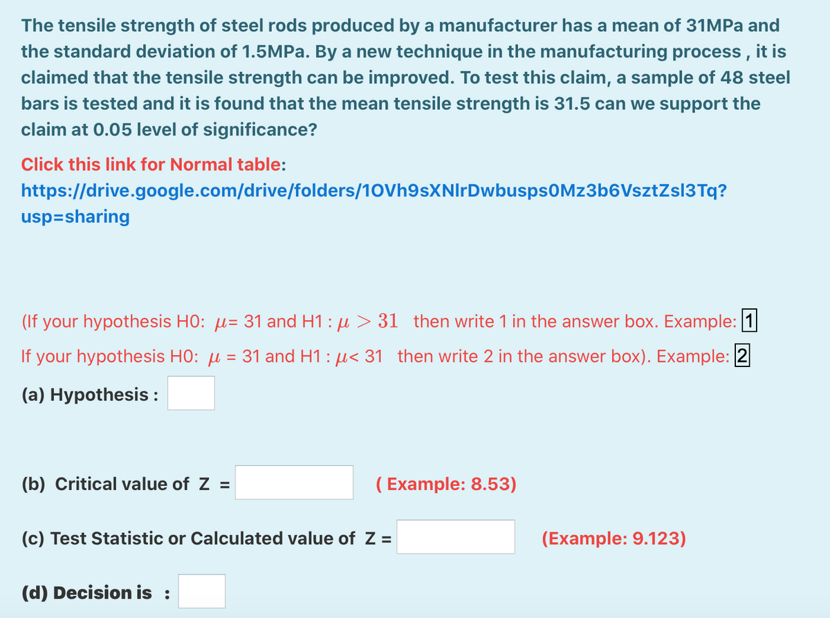 The tensile strength of steel rods produced by a manufacturer has a mean of 31MPa and
the standard deviation of 1.5MP.. By a new technique in the manufacturing process , it is
claimed that the tensile strength can be improved. To test this claim, a sample of 48 steel
bars is tested and it is found that the mean tensile strength is 31.5 can we support the
claim at 0.05 level of significance?
Click this link for Normal table:
https://drive.google.com/drive/folders/10Vh9sXNIrDwbusps0Mz3b6VsztZsl3Tq?
usp=sharing
(If your hypothesis HO: µ= 31 and H1 : µ > 31 then write 1 in the answer box. Example: 1
If your hypothesis HO: µ = 31 and H1 : µ< 31 then write 2 in the answer box). Example: 2
(a) Hypothesis :
(b) Critical value of Z =
( Example: 8.53)
(c) Test Statistic or Calculated value of Z =
(Example: 9.123)
(d) Decision is :
