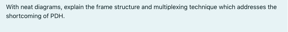 With neat diagrams, explain the frame structure and multiplexing technique which addresses the
shortcoming of PDH.

