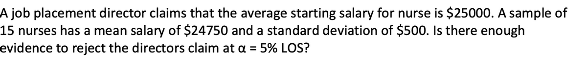 A job placement director claims that the average starting salary for nurse is $25000. A sample of
15 nurses has a mean salary of $24750 and a standard deviation of $500. Is there enough
evidence to reject the directors claim at a =
5% LOS?
