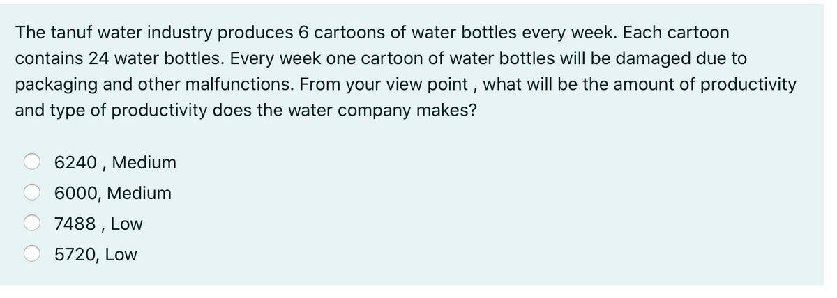 The tanuf water industry produces 6 cartoons of water bottles every week. Each cartoon
contains 24 water bottles. Every week one cartoon of water bottles will be damaged due to
packaging and other malfunctions. From your view point , what will be the amount of productivity
and type of productivity does the water company makes?
6240 , Medium
6000, Medium
7488 , Low
5720, Low
