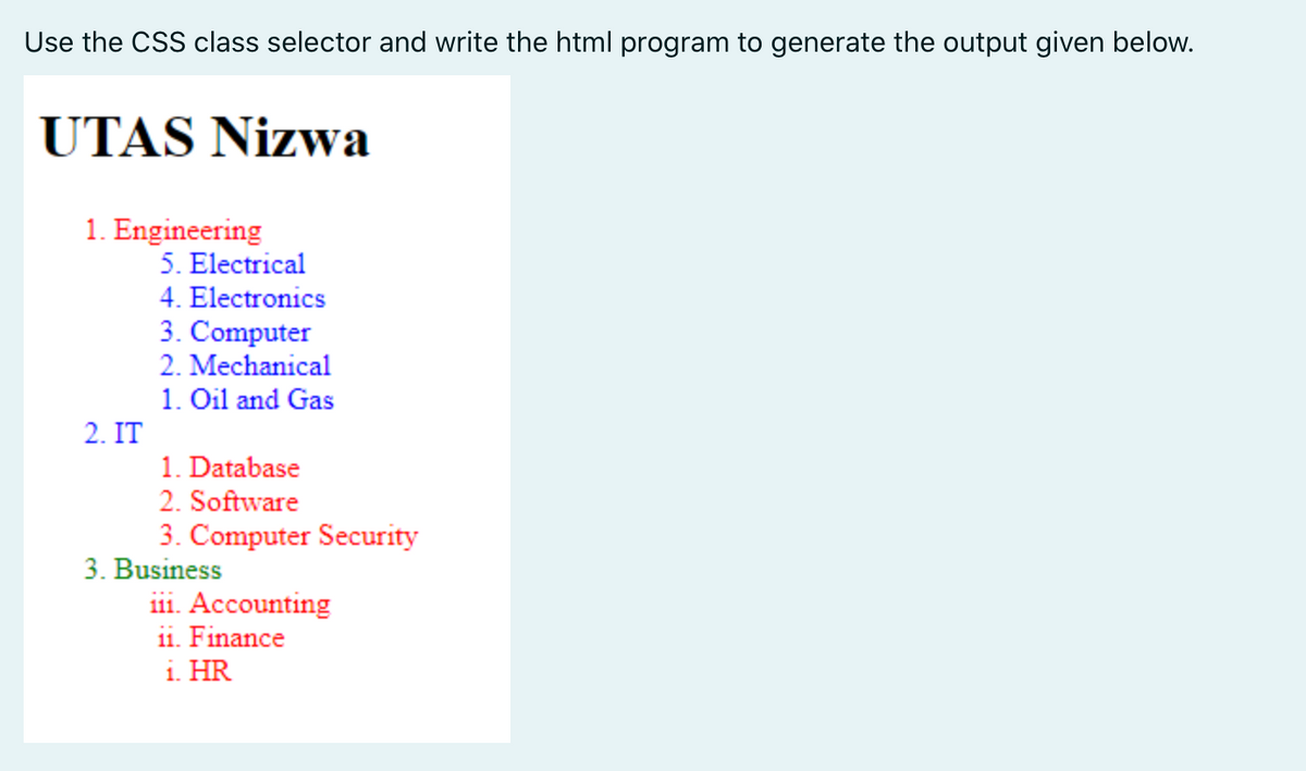 Use the CSS class selector and write the html program to generate the output given below.
UTAS Nizwa
1. Engineering
5. Electrical
4. Electronics
3. Computer
2. Mechanical
1. Oil and Gas
2. IT
1. Database
2. Software
3. Computer Security
3. Business
iii. Accounting
11. Finance
i. HR
