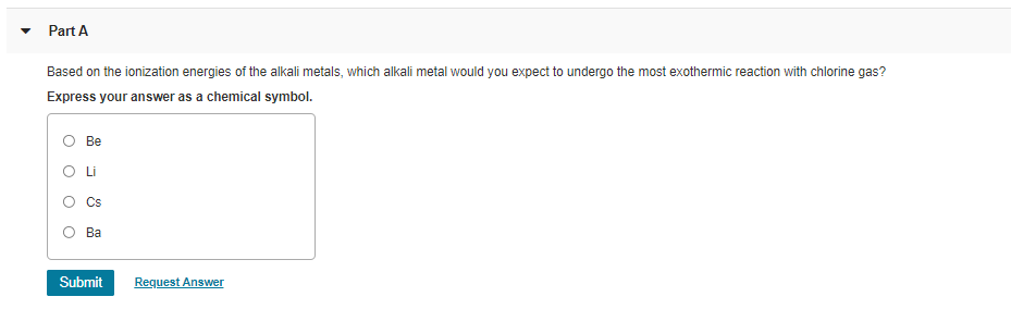 Part A
Based on the ionization energies of the alkali metals, which alkali metal would you expect to undergo the most exothermic reaction with chlorine gas?
Express your answer as a chemical symbol.
Ве
O Li
Cs
О Ва
Submit
Request Answer
