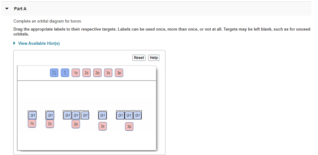 Part A
Complete an orbital diagram for boron.
Drag the appropriate labels to their respective targets. Labels can be used once, more than once, or not at all. Targets may be left blank, such as for unused
orbitals.
• View Available Hint(s)
Reset Help
11
1s
2s 2p
3s
3p
G1
G1
G1| G1 || G1
G1
G1G1 G1
1s
25
2p
35
3p
