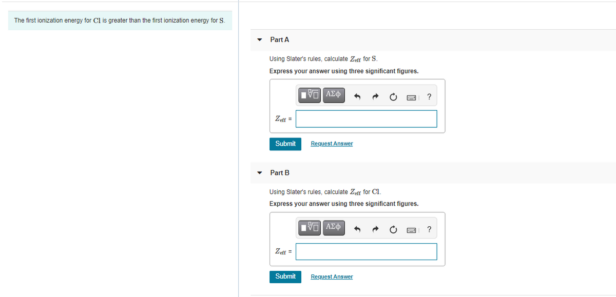 The first ionization energy for Cl is greater than the first ionization energy for S.
Part A
Using Slater's rules, calculate Zeff for S.
Express your answer using three significant figures.
Vo AEd
?
Zeff
Submit
Request Answer
Part B
Using Slater's rules, calculate Zeff for Cl.
Express your answer using three significant figures.
Πνα ΑΣφ
?
Zeff =
Submit
Request Answer
