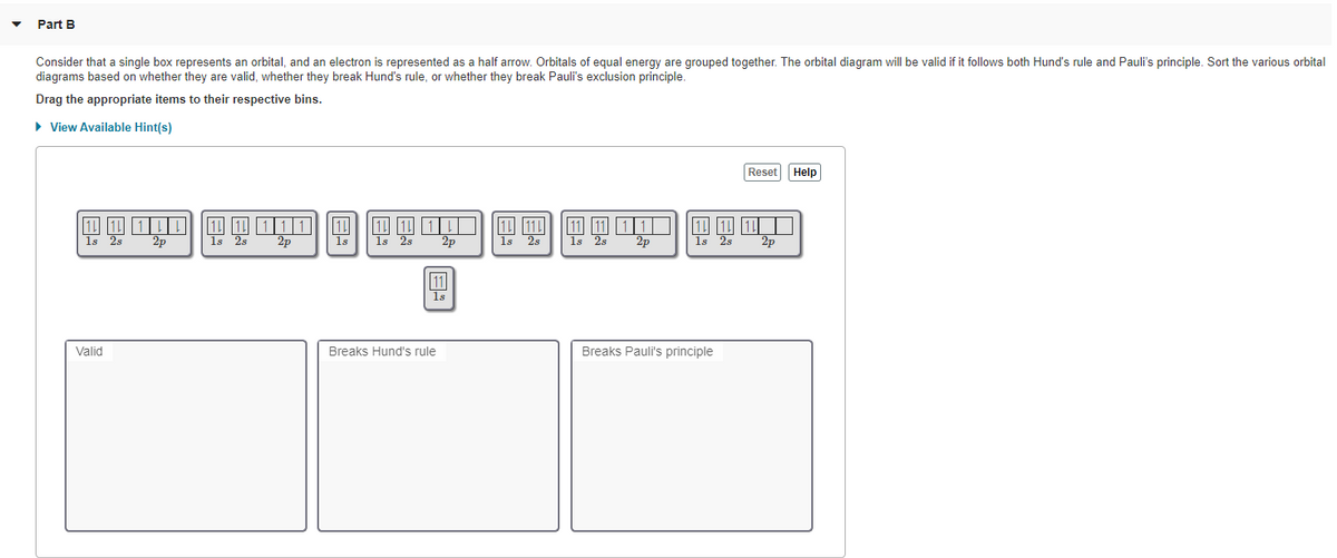 Part B
Consider that a single box represents an orbital, and an electron is represented as a half arrow. Orbitals of equal energy are grouped together. The orbital diagram will be valid if it follows both Hund's rule and Pauli's principle. Sort the various orbital
diagrams based on whether they are valid, whether they break Hund's rule, or whether they break Pauli's exclusion principle.
Drag the appropriate items to their respective bins.
• View Available Hint(s)
Reset Help
11 1 1
2p
2p
1s 2s
2p
1s
1s
2p
1s
1s 2s
2p
1s
2s
11
1s
Valid
Breaks Hund's rule
Breaks Pauli's principle
