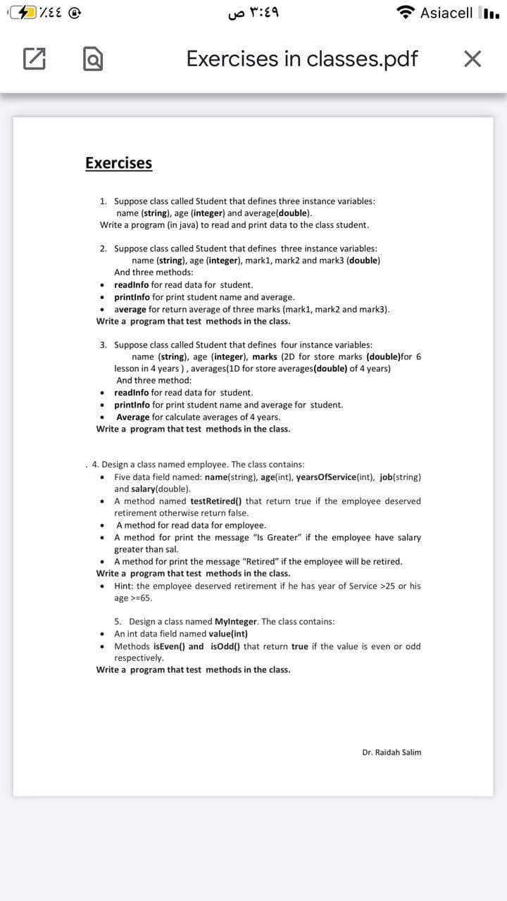 Asiacell I.
Exercises in classes.pdf
Exercises
1. Suppose class called Student that defines three instance variables:
name (string), age (integer) and average(double).
Write a program (in java) to read and print data to the class student.
2. Suppose class called Student that defines three instance variables:
name (string), age (integer), mark1, mark2 and mark3 (double)
And three methods:
• readinfo for read data for student.
printinfo for print student name and average.
average for return average of three marks (mark1, mark2 and mark3).
Write a program that test methods in the class.
3. Suppose class called Student that defines four instance variables:
name (string), age (integer), marks (2D for store marks (double)for 6
lesson in 4 years ), averages(1D for store averages(double) of 4 years)
And three method:
• readinfo for read data for student.
• printinfo for print student name and average for student.
Average for calculate averages of 4 years.
Write a program that test methods in the class.
4. Design a class named employee. The class contains:
Five data field named: name(string), age(int), yearsofService(int), job(string)
and salary(double).
• A method named testRetired() that return true if the employee deserved
retirement otherwise return false.
A method for read data for employee.
A method for print the message "Is Greater" if the employee have salary
greater than sal.
A method for print the message "Retired" if the employee will be retired.
Write a program that test methods in the class.
Hint: the employee deserved retirement if he has year of Service >25 or his
age >=65.
5. Design a class named Mylnteger. The class contains:
• An int data field named value(int)
• Methods isEven() and isodd() that return true if the value is even or odd
respectively.
Write a program that test methods in the class.
Dr. Raidah Salim
