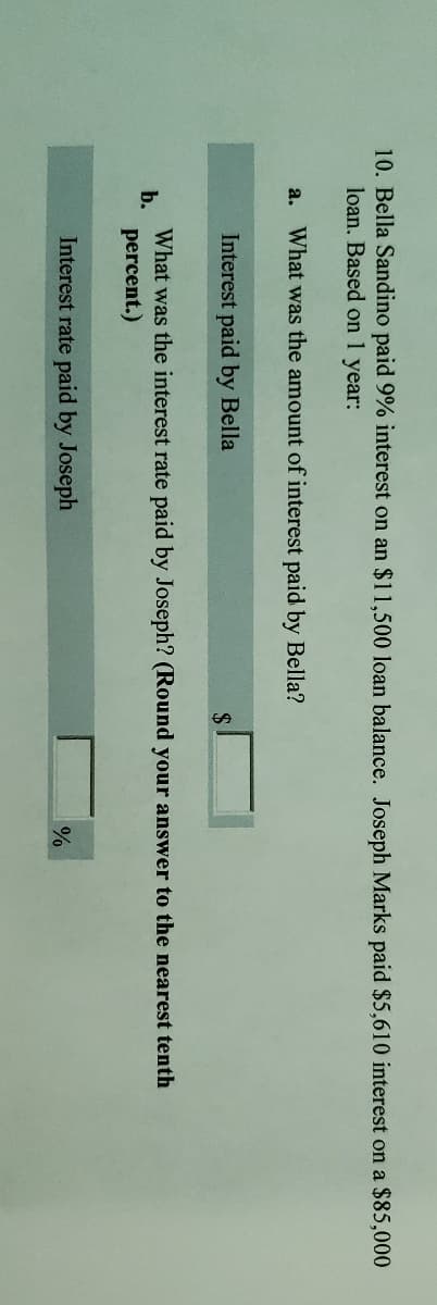 10. Bella Sandino paid 9% interest on an $11,500 loan balance. Joseph Marks paid $5,610 interest on a $85,000
loan. Based on 1 year:
a. What was the amount of interest paid by Bella?
Interest paid by Bella
What was the interest rate paid by Joseph? (Round your answer to the nearest tenth
b.
percent.)
Interest rate paid by Joseph
