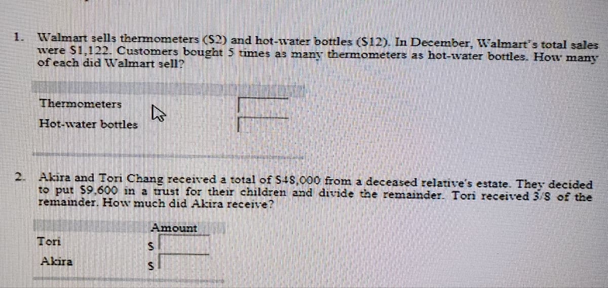 Walmart sells thermometers ($2) and hot-water bottles (S12). In December, Walmart's total sales
were $1,122. Customers bought 5 times as many thermometers as hot-water bottles. How many
of each did Walmart sell?
1.
Thermometers
Hot-water bottles
2.
Akira and Tori Chang received a total of S4S,000 fom a deceased relative's estate. They decided
to put $9.600 in a trust for their children and divide the remainder. Tori received 3 S of the
remainder. How much did Akira receive?
Amount
Tori
Alara
